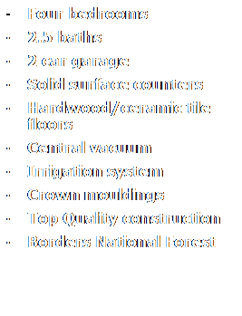 Text Box:  Four bedrooms
 2.5 baths
 2 car garage
 Solid surface counters 
 Hardwood/ceramic tile floors 
 Central vacuum
 Irrigation system
 Crown mouldings 
 Top Quality construction
 Borders National Forest
 

